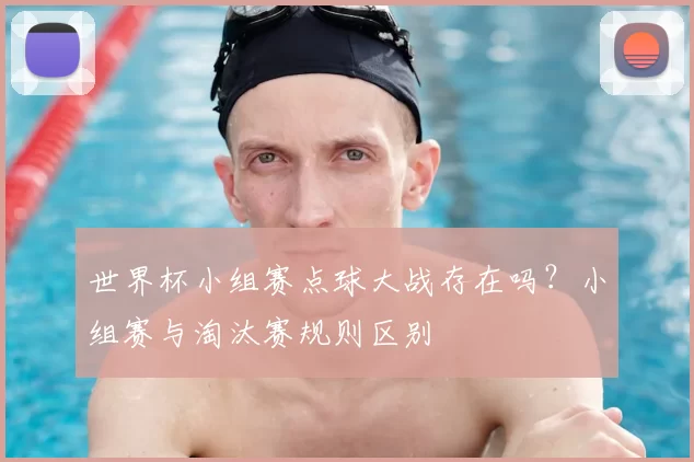 世界杯小组赛点球大战存在吗?小组赛与淘汰赛规则区别