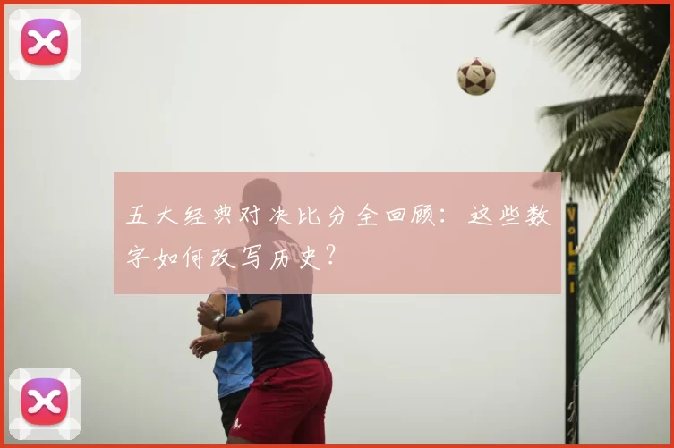 五大经典对决比分全回顾:这些数字如何改写历史?